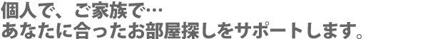 個人で、ご家族で…あなたに合ったお部屋探しをサポートします。